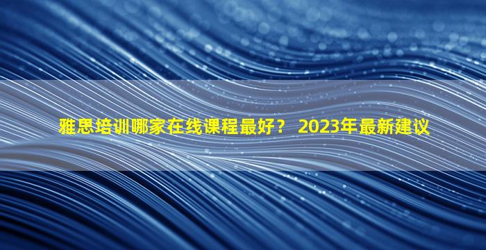 雅思培训哪家在线课程最好？ 2023年最新建议